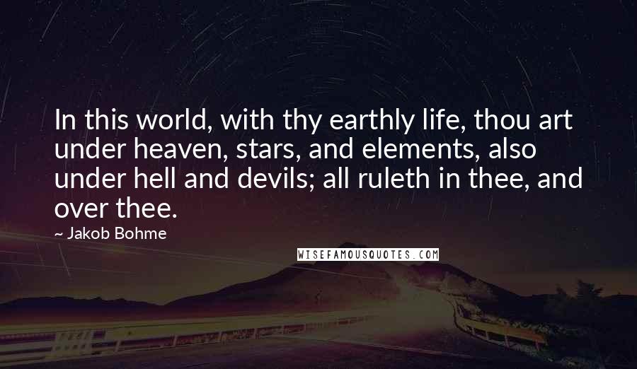 Jakob Bohme Quotes: In this world, with thy earthly life, thou art under heaven, stars, and elements, also under hell and devils; all ruleth in thee, and over thee.
