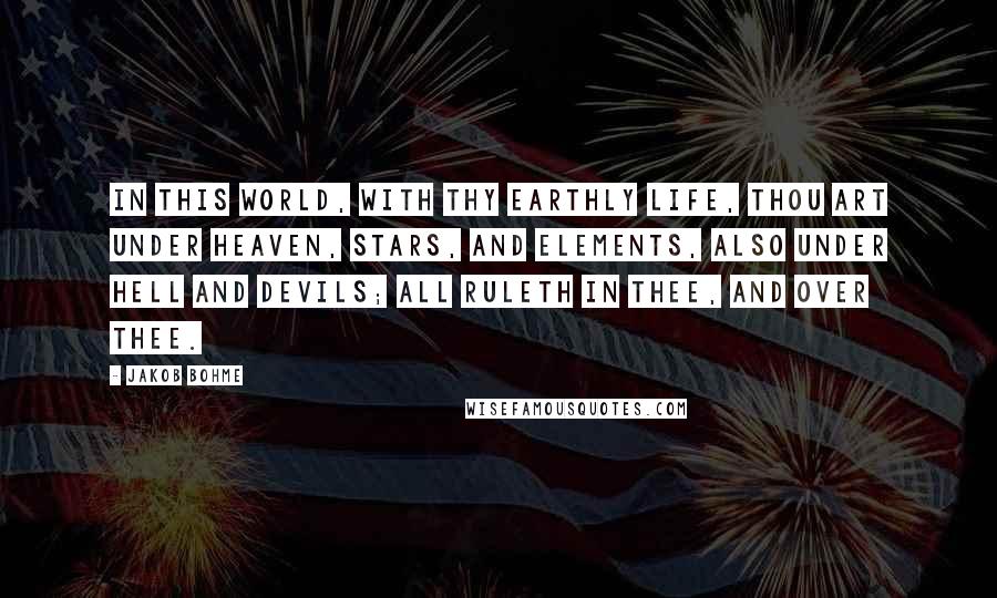 Jakob Bohme Quotes: In this world, with thy earthly life, thou art under heaven, stars, and elements, also under hell and devils; all ruleth in thee, and over thee.