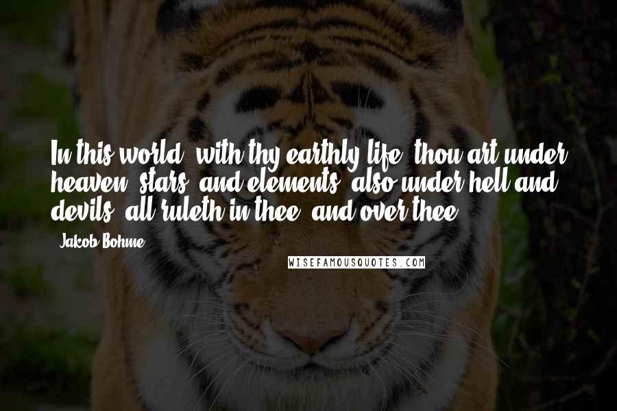 Jakob Bohme Quotes: In this world, with thy earthly life, thou art under heaven, stars, and elements, also under hell and devils; all ruleth in thee, and over thee.