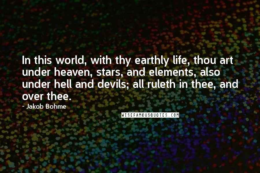 Jakob Bohme Quotes: In this world, with thy earthly life, thou art under heaven, stars, and elements, also under hell and devils; all ruleth in thee, and over thee.