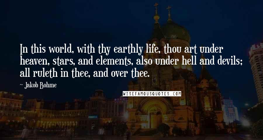 Jakob Bohme Quotes: In this world, with thy earthly life, thou art under heaven, stars, and elements, also under hell and devils; all ruleth in thee, and over thee.