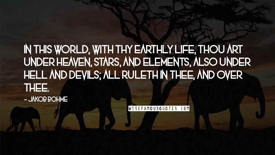 Jakob Bohme Quotes: In this world, with thy earthly life, thou art under heaven, stars, and elements, also under hell and devils; all ruleth in thee, and over thee.