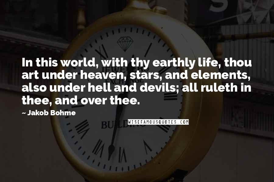 Jakob Bohme Quotes: In this world, with thy earthly life, thou art under heaven, stars, and elements, also under hell and devils; all ruleth in thee, and over thee.