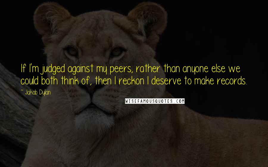 Jakob Dylan Quotes: If I'm judged against my peers, rather than anyone else we could both think of, then I reckon I deserve to make records.