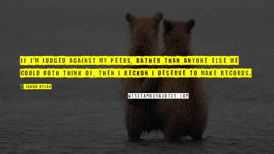 Jakob Dylan Quotes: If I'm judged against my peers, rather than anyone else we could both think of, then I reckon I deserve to make records.
