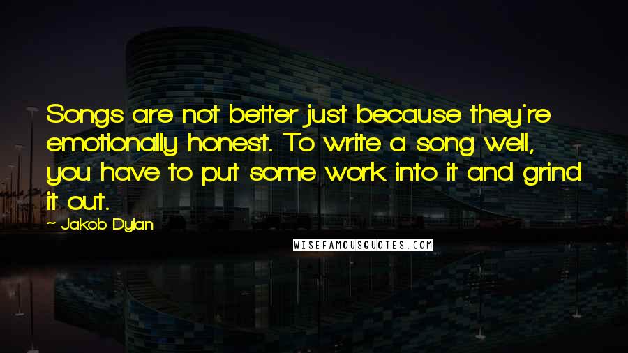 Jakob Dylan Quotes: Songs are not better just because they're emotionally honest. To write a song well, you have to put some work into it and grind it out.