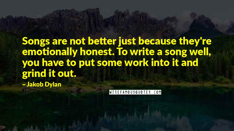 Jakob Dylan Quotes: Songs are not better just because they're emotionally honest. To write a song well, you have to put some work into it and grind it out.