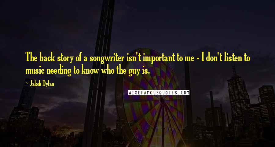 Jakob Dylan Quotes: The back story of a songwriter isn't important to me - I don't listen to music needing to know who the guy is.