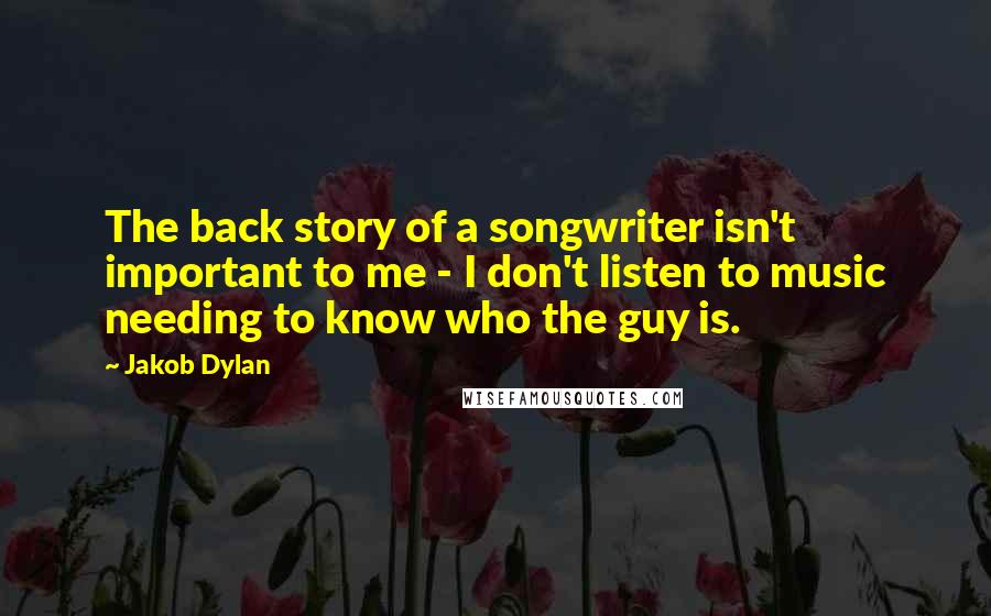 Jakob Dylan Quotes: The back story of a songwriter isn't important to me - I don't listen to music needing to know who the guy is.