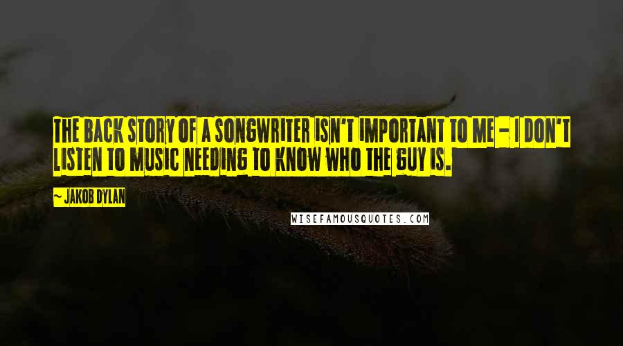 Jakob Dylan Quotes: The back story of a songwriter isn't important to me - I don't listen to music needing to know who the guy is.