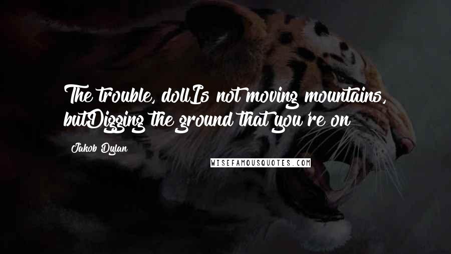 Jakob Dylan Quotes: The trouble, dollIs not moving mountains, butDigging the ground that you're on