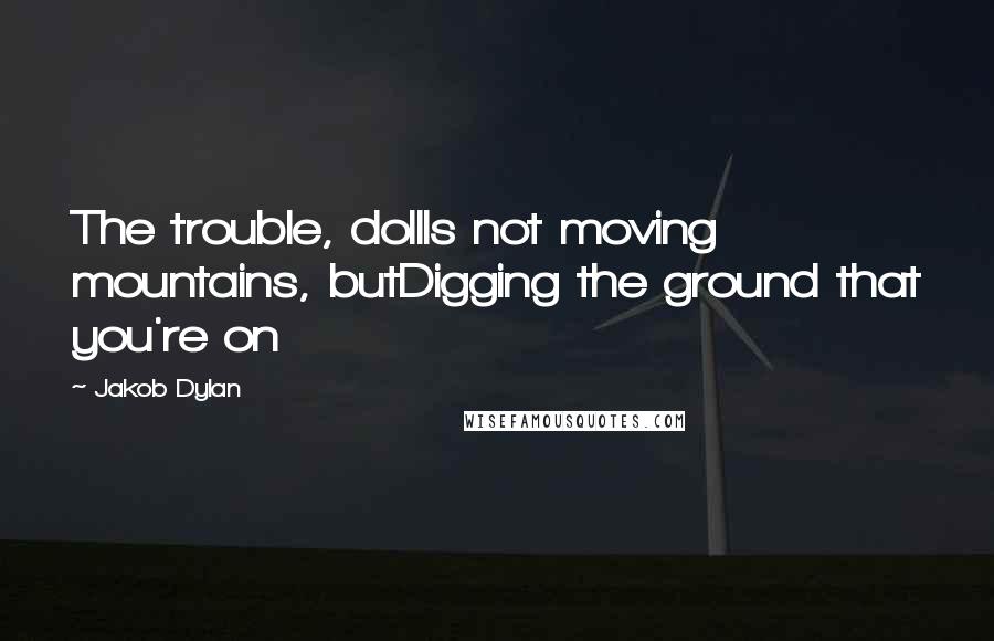 Jakob Dylan Quotes: The trouble, dollIs not moving mountains, butDigging the ground that you're on