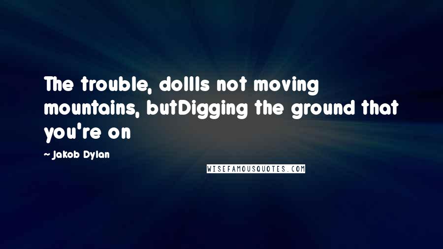 Jakob Dylan Quotes: The trouble, dollIs not moving mountains, butDigging the ground that you're on