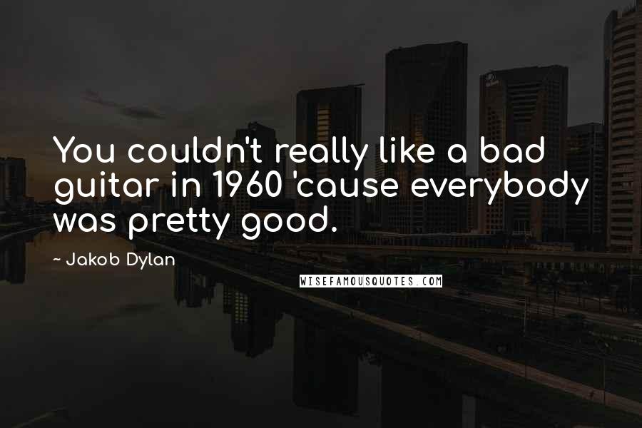 Jakob Dylan Quotes: You couldn't really like a bad guitar in 1960 'cause everybody was pretty good.