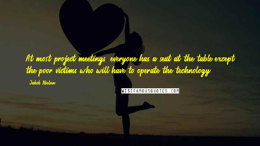 Jakob Nielsen Quotes: At most project meetings, everyone has a seat at the table except the poor victims who will have to operate the technology.