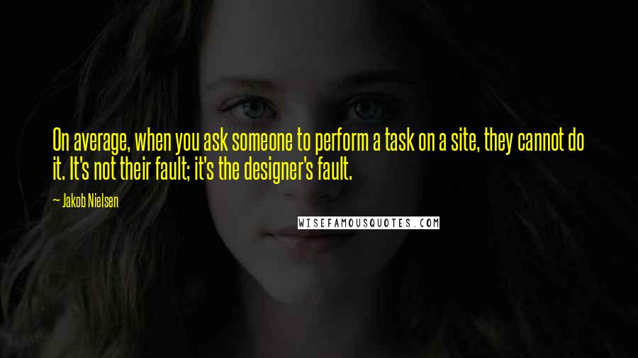 Jakob Nielsen Quotes: On average, when you ask someone to perform a task on a site, they cannot do it. It's not their fault; it's the designer's fault.