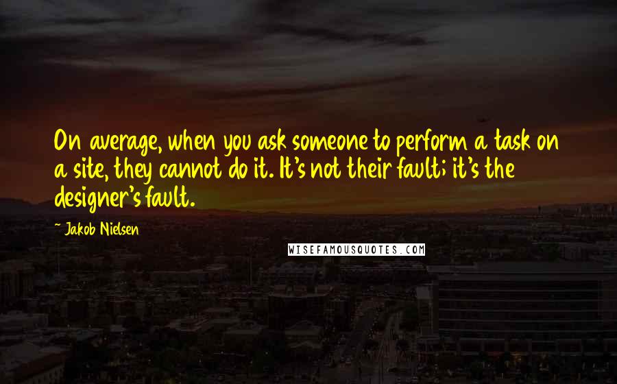 Jakob Nielsen Quotes: On average, when you ask someone to perform a task on a site, they cannot do it. It's not their fault; it's the designer's fault.