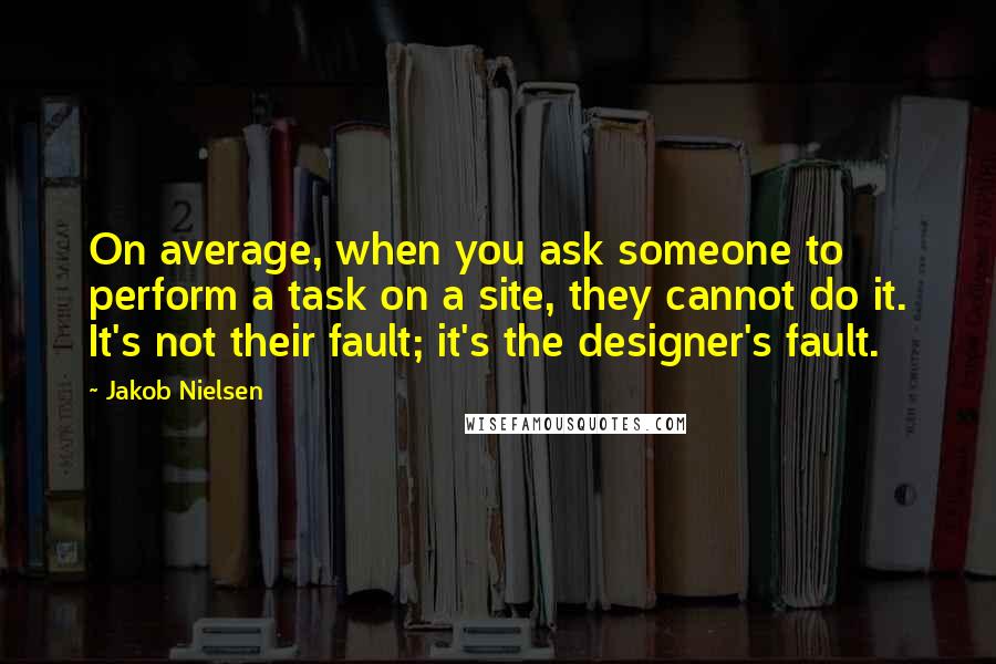 Jakob Nielsen Quotes: On average, when you ask someone to perform a task on a site, they cannot do it. It's not their fault; it's the designer's fault.