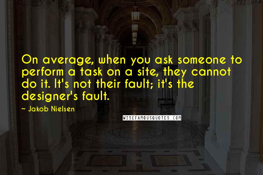 Jakob Nielsen Quotes: On average, when you ask someone to perform a task on a site, they cannot do it. It's not their fault; it's the designer's fault.