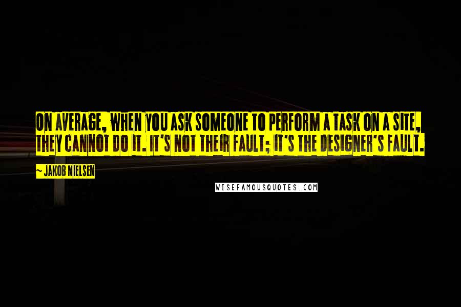 Jakob Nielsen Quotes: On average, when you ask someone to perform a task on a site, they cannot do it. It's not their fault; it's the designer's fault.