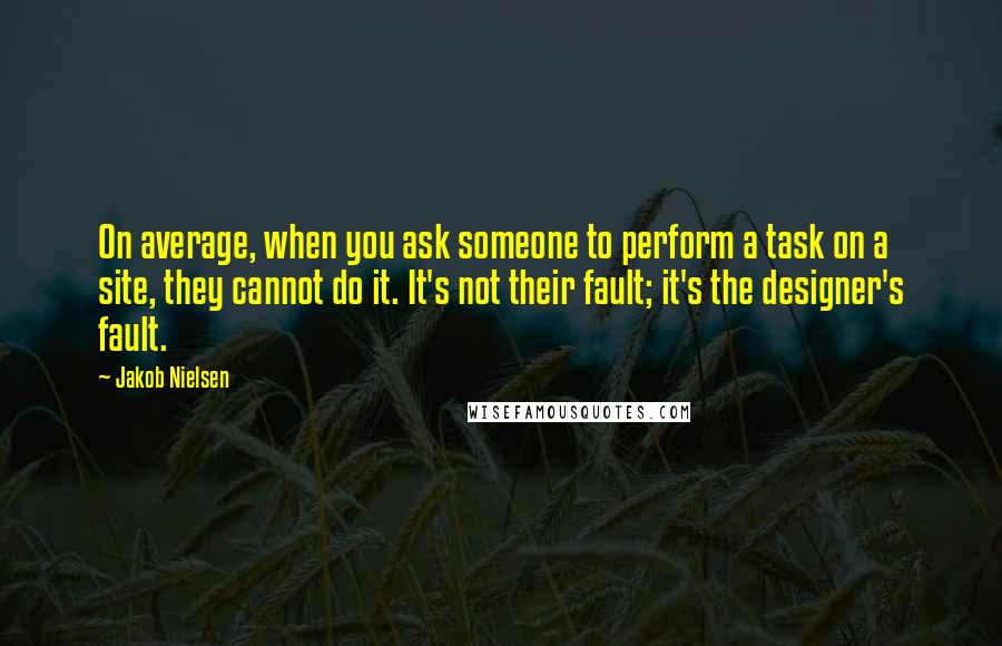 Jakob Nielsen Quotes: On average, when you ask someone to perform a task on a site, they cannot do it. It's not their fault; it's the designer's fault.