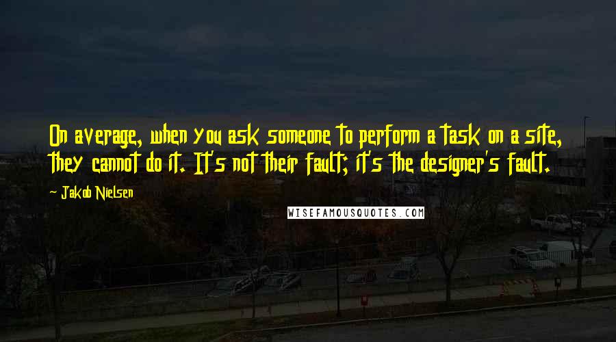 Jakob Nielsen Quotes: On average, when you ask someone to perform a task on a site, they cannot do it. It's not their fault; it's the designer's fault.