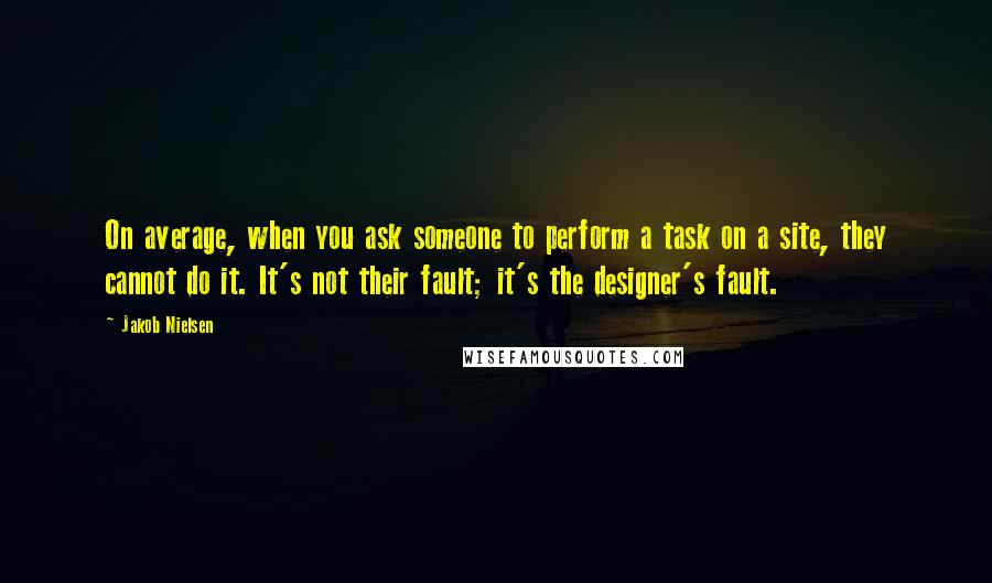 Jakob Nielsen Quotes: On average, when you ask someone to perform a task on a site, they cannot do it. It's not their fault; it's the designer's fault.