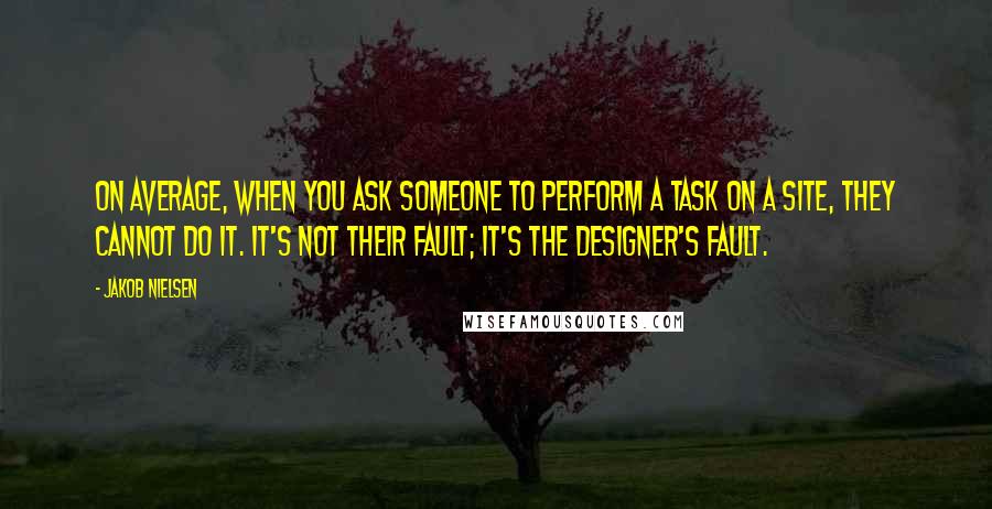 Jakob Nielsen Quotes: On average, when you ask someone to perform a task on a site, they cannot do it. It's not their fault; it's the designer's fault.