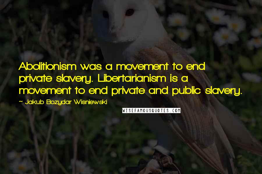 Jakub Bozydar Wisniewski Quotes: Abolitionism was a movement to end private slavery. Libertarianism is a movement to end private and public slavery.