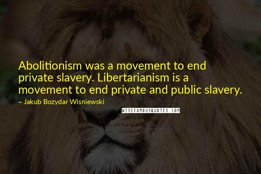 Jakub Bozydar Wisniewski Quotes: Abolitionism was a movement to end private slavery. Libertarianism is a movement to end private and public slavery.