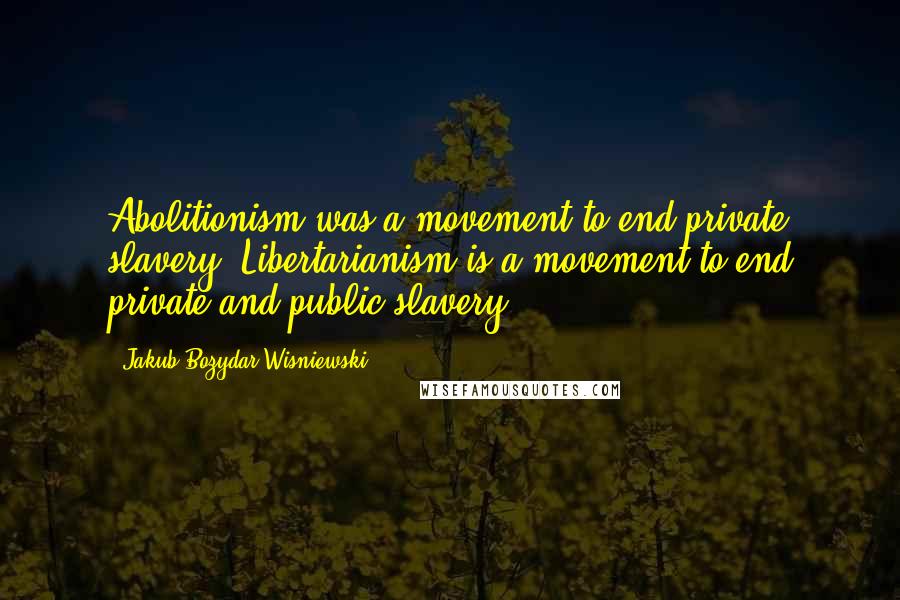 Jakub Bozydar Wisniewski Quotes: Abolitionism was a movement to end private slavery. Libertarianism is a movement to end private and public slavery.