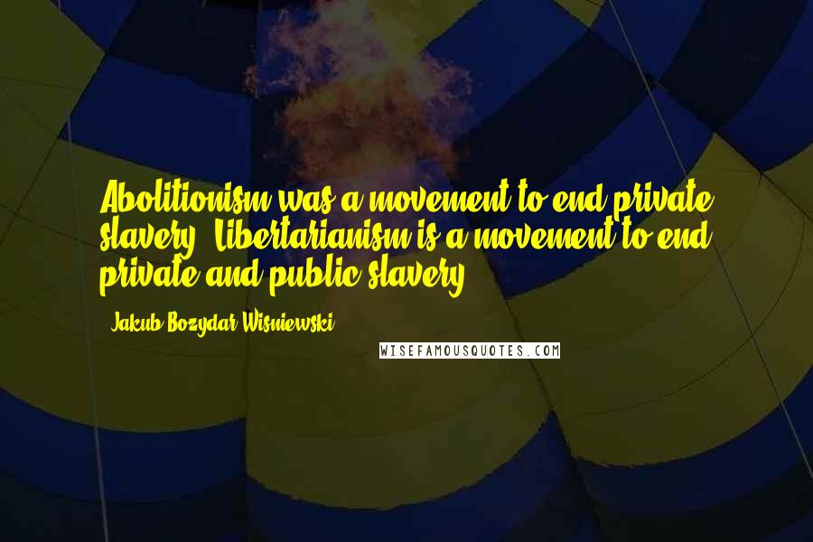 Jakub Bozydar Wisniewski Quotes: Abolitionism was a movement to end private slavery. Libertarianism is a movement to end private and public slavery.