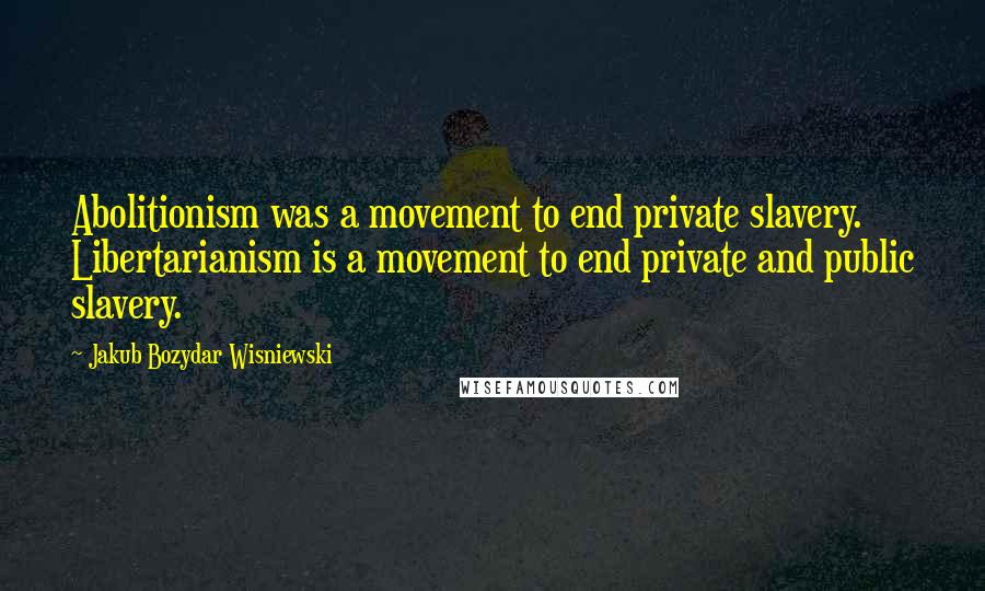 Jakub Bozydar Wisniewski Quotes: Abolitionism was a movement to end private slavery. Libertarianism is a movement to end private and public slavery.