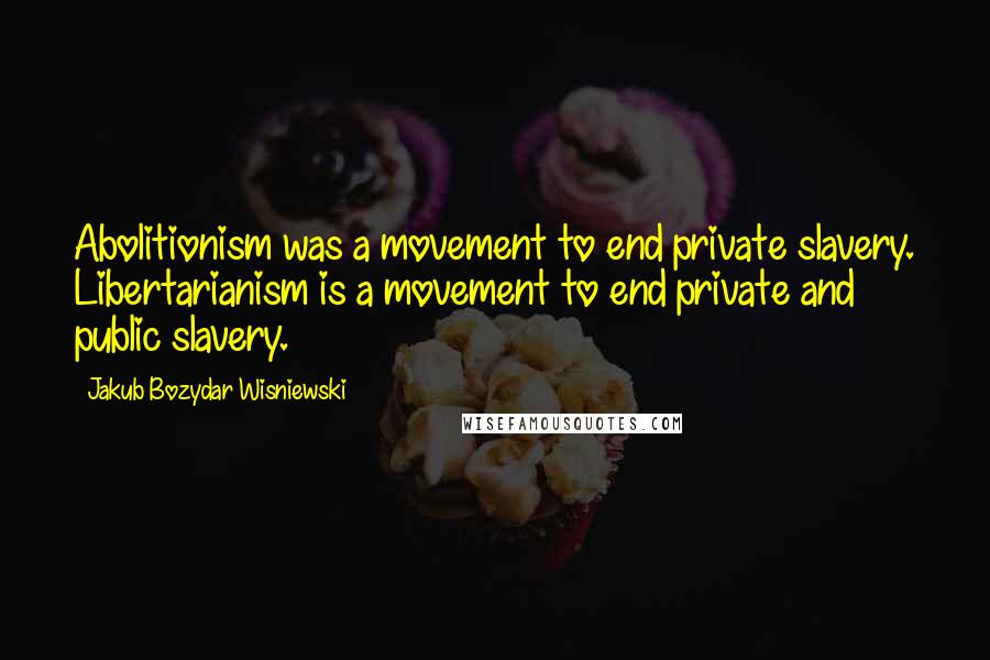 Jakub Bozydar Wisniewski Quotes: Abolitionism was a movement to end private slavery. Libertarianism is a movement to end private and public slavery.