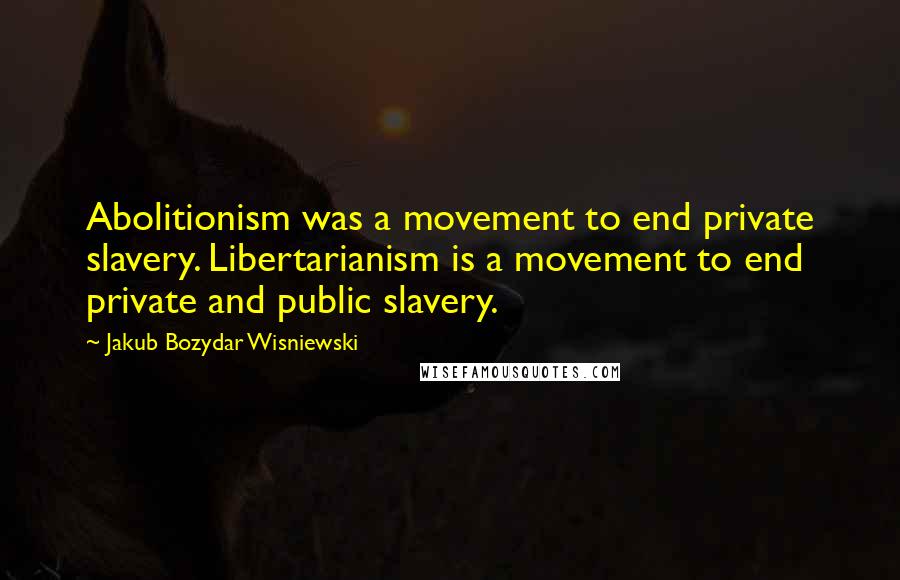 Jakub Bozydar Wisniewski Quotes: Abolitionism was a movement to end private slavery. Libertarianism is a movement to end private and public slavery.