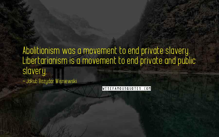 Jakub Bozydar Wisniewski Quotes: Abolitionism was a movement to end private slavery. Libertarianism is a movement to end private and public slavery.