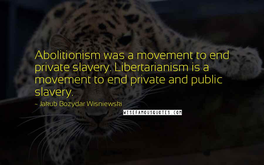 Jakub Bozydar Wisniewski Quotes: Abolitionism was a movement to end private slavery. Libertarianism is a movement to end private and public slavery.