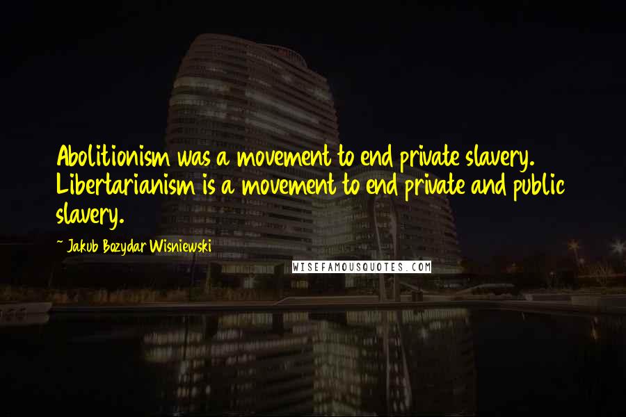 Jakub Bozydar Wisniewski Quotes: Abolitionism was a movement to end private slavery. Libertarianism is a movement to end private and public slavery.