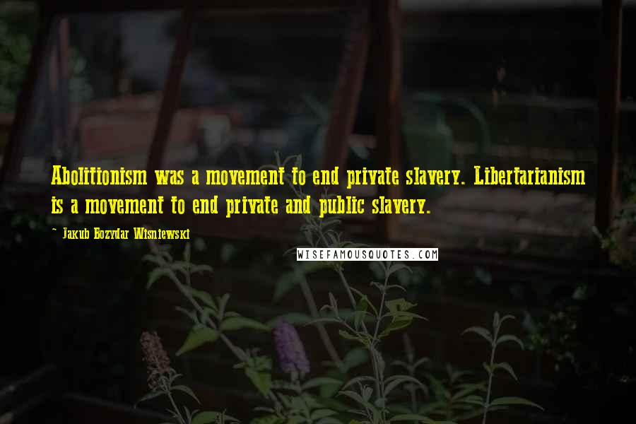 Jakub Bozydar Wisniewski Quotes: Abolitionism was a movement to end private slavery. Libertarianism is a movement to end private and public slavery.