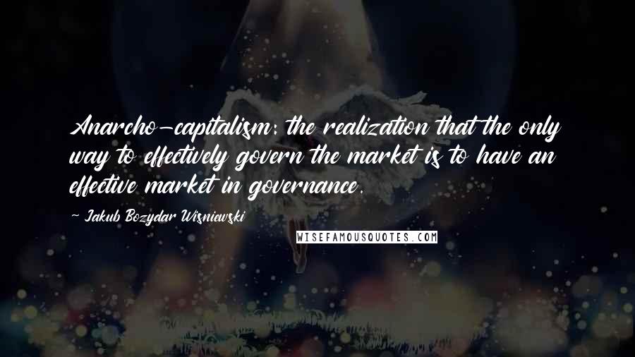 Jakub Bozydar Wisniewski Quotes: Anarcho-capitalism: the realization that the only way to effectively govern the market is to have an effective market in governance.