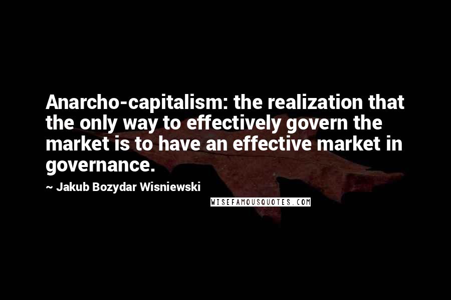 Jakub Bozydar Wisniewski Quotes: Anarcho-capitalism: the realization that the only way to effectively govern the market is to have an effective market in governance.