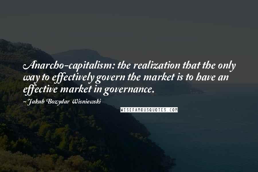 Jakub Bozydar Wisniewski Quotes: Anarcho-capitalism: the realization that the only way to effectively govern the market is to have an effective market in governance.