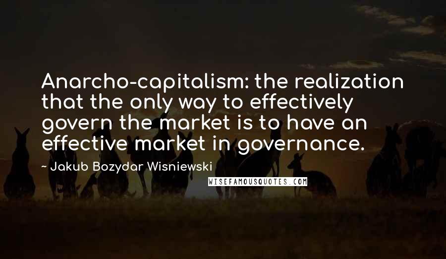 Jakub Bozydar Wisniewski Quotes: Anarcho-capitalism: the realization that the only way to effectively govern the market is to have an effective market in governance.