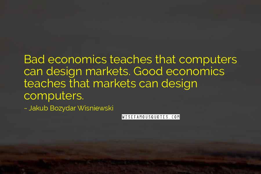 Jakub Bozydar Wisniewski Quotes: Bad economics teaches that computers can design markets. Good economics teaches that markets can design computers.