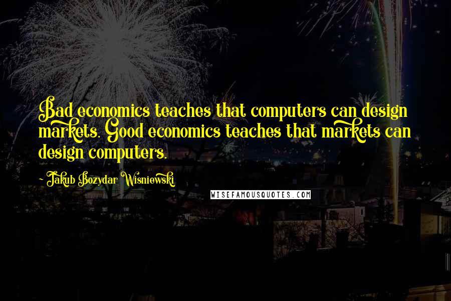 Jakub Bozydar Wisniewski Quotes: Bad economics teaches that computers can design markets. Good economics teaches that markets can design computers.