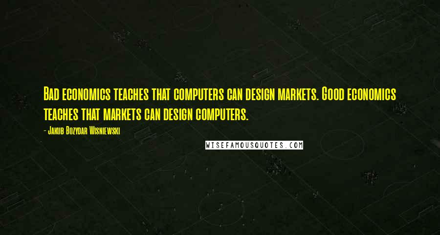 Jakub Bozydar Wisniewski Quotes: Bad economics teaches that computers can design markets. Good economics teaches that markets can design computers.