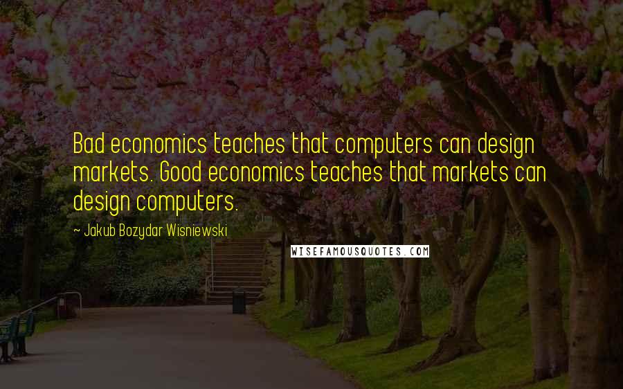Jakub Bozydar Wisniewski Quotes: Bad economics teaches that computers can design markets. Good economics teaches that markets can design computers.