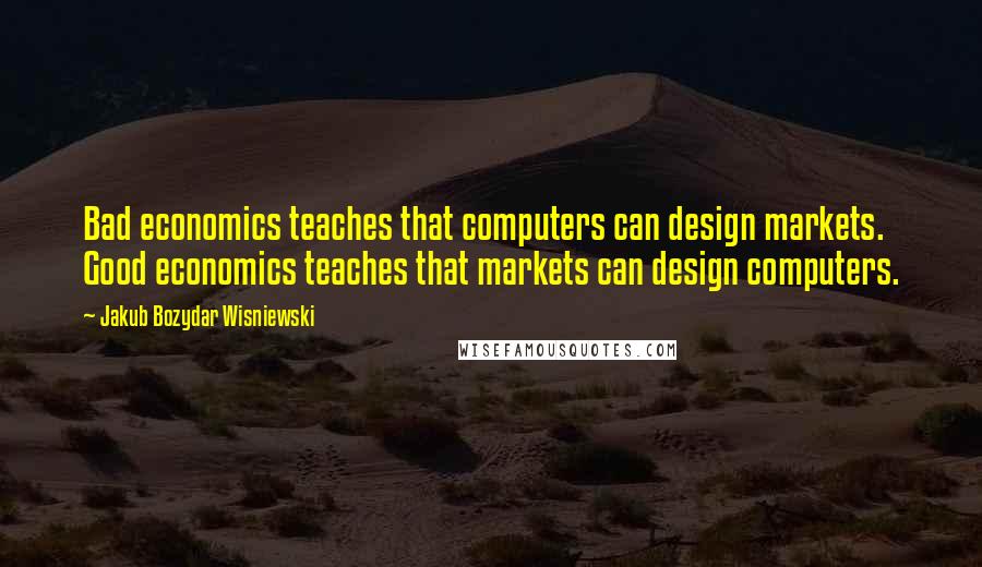 Jakub Bozydar Wisniewski Quotes: Bad economics teaches that computers can design markets. Good economics teaches that markets can design computers.