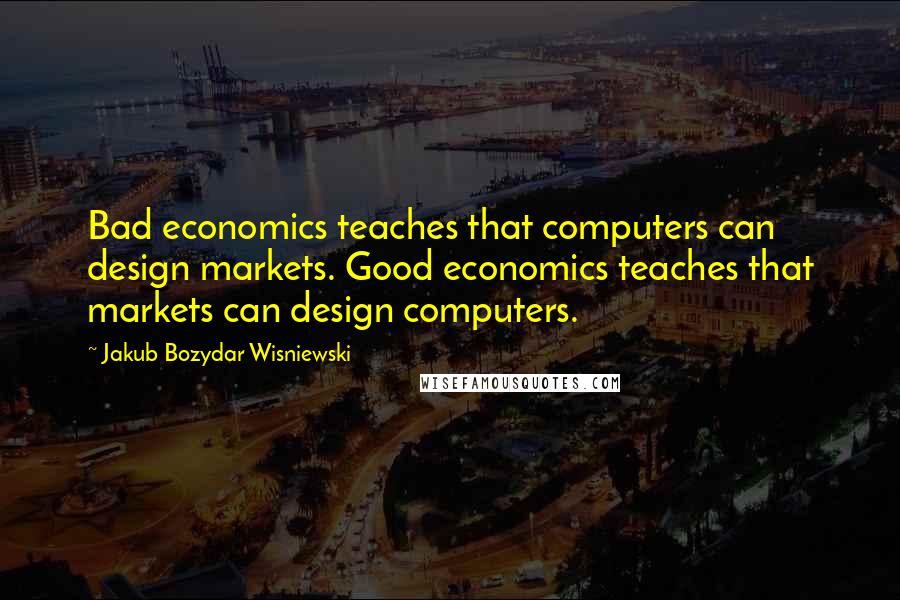 Jakub Bozydar Wisniewski Quotes: Bad economics teaches that computers can design markets. Good economics teaches that markets can design computers.