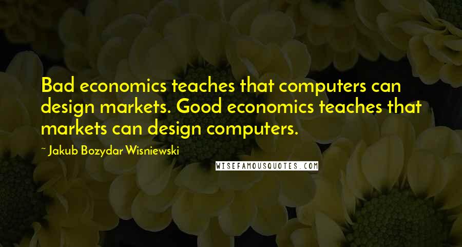 Jakub Bozydar Wisniewski Quotes: Bad economics teaches that computers can design markets. Good economics teaches that markets can design computers.